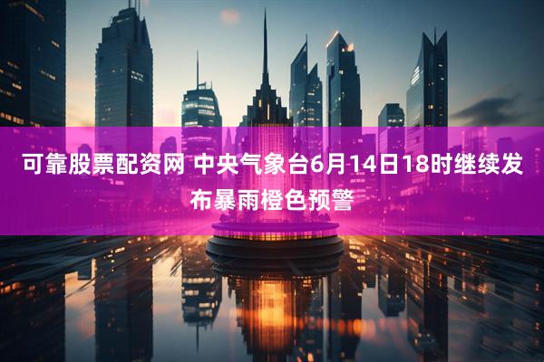 可靠股票配资网 中央气象台6月14日18时继续发布暴雨橙色预警