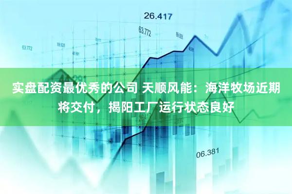 实盘配资最优秀的公司 天顺风能：海洋牧场近期将交付，揭阳工厂运行状态良好