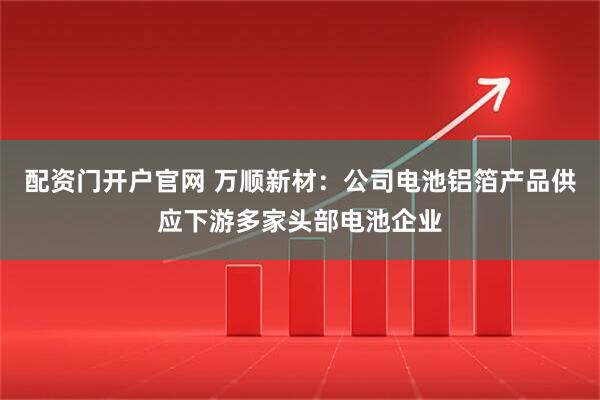 配资门开户官网 万顺新材：公司电池铝箔产品供应下游多家头部电池企业