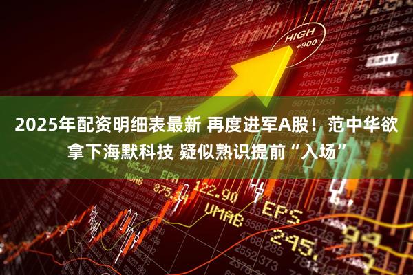 2025年配资明细表最新 再度进军A股！范中华欲拿下海默科技 疑似熟识提前“入场”