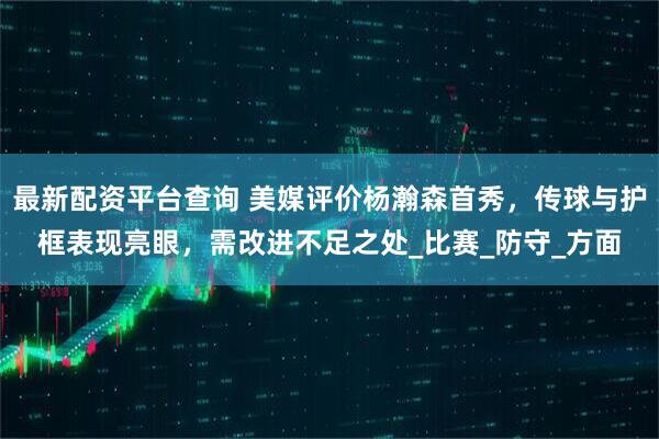 最新配资平台查询 美媒评价杨瀚森首秀，传球与护框表现亮眼，需改进不足之处_比赛_防守_方面