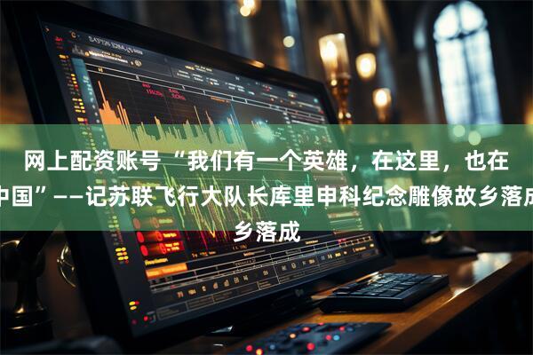 网上配资账号 “我们有一个英雄，在这里，也在中国”——记苏联飞行大队长库里申科纪念雕像故乡落成