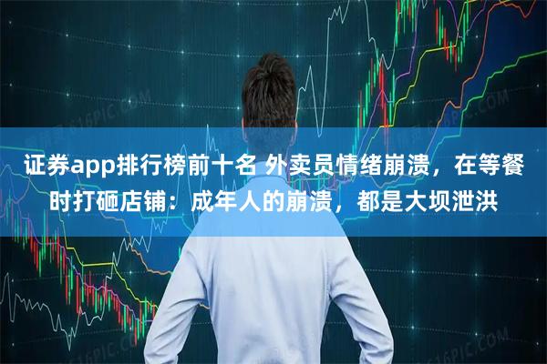 证券app排行榜前十名 外卖员情绪崩溃，在等餐时打砸店铺：成年人的崩溃，都是大坝泄洪