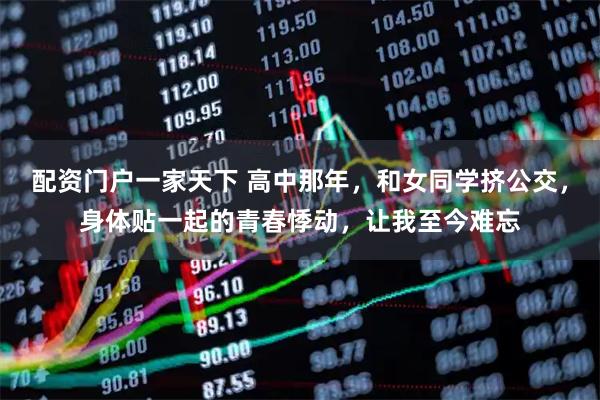 配资门户一家天下 高中那年，和女同学挤公交，身体贴一起的青春悸动，让我至今难忘
