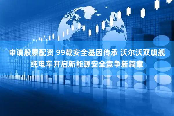 申请股票配资 99载安全基因传承 沃尔沃双旗舰纯电车开启新能源安全竞争新篇章