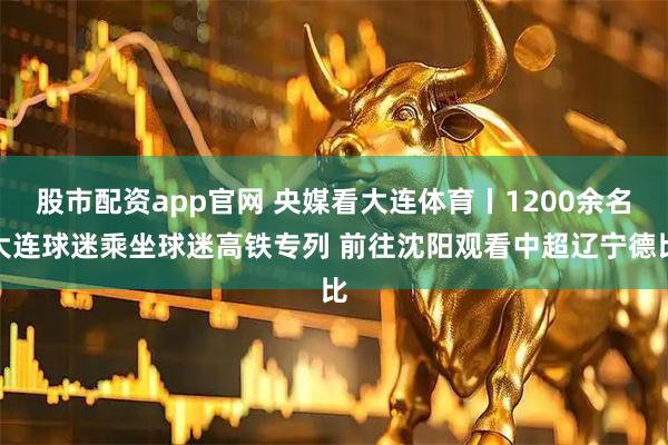 股市配资app官网 央媒看大连体育丨1200余名大连球迷乘坐球迷高铁专列 前往沈阳观看中超辽宁德比