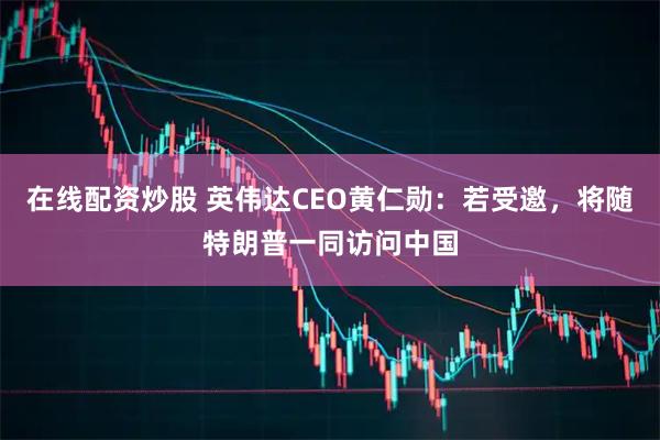 在线配资炒股 英伟达CEO黄仁勋：若受邀，将随特朗普一同访问中国