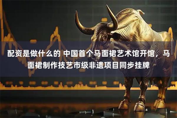 配资是做什么的 中国首个马面裙艺术馆开馆，马面裙制作技艺市级非遗项目同步挂牌