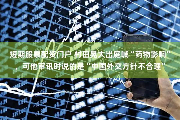 短期股票配资门户 村田晃大出庭喊“药物影响”，可他审讯时说的是“中国外交方针不合理”