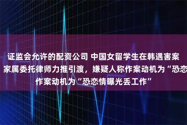 证监会允许的配资公司 中国女留学生在韩遇害案今日移送检方：家属委托律师力推引渡，嫌疑人称作案动机为“恐恋情曝光丢工作”