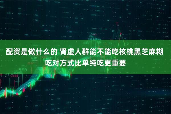 配资是做什么的 肾虚人群能不能吃核桃黑芝麻糊 吃对方式比单纯吃更重要