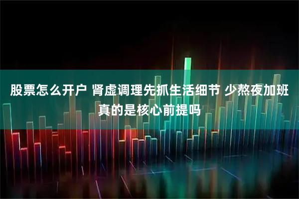 股票怎么开户 肾虚调理先抓生活细节 少熬夜加班真的是核心前提吗