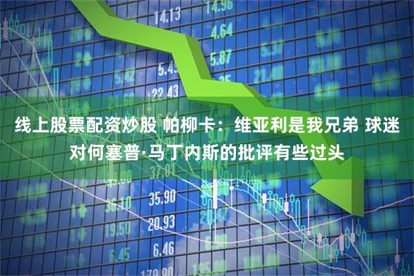 线上股票配资炒股 帕柳卡：维亚利是我兄弟 球迷对何塞普·马丁内斯的批评有些过头